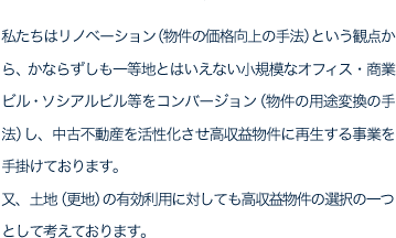 私たちはリノベーション（物件の価格向上の手法）という観点から、かならずしも一等地とはいえない小規模なオフィス・商業ビル・ソシアルビル等をコンバージョン（物件の用途変換の手法）し、中古不動産を活性化させ高収益物件に再生する事業を手掛けております。又、土地（更地）の有効利用に対しても高収益物件の選択の一つとして考えております。