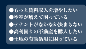 ●もっと賃料収入を増やしたい●空室が増えて困っている●テナントがなかなか決まらない●高利回りの不動産を購入したい●土地の有効活用に困っている