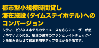 都市型小規模時間貸し滞在施設（タイムステイホテル）へのコンバージョン。シティ、ビジネスホテルのデイユースをさらにユーザーが使いやすいように又、宿泊の通常のプランとレイトチェックインを組み合わせて宿泊利用率アップをはかる手法です。